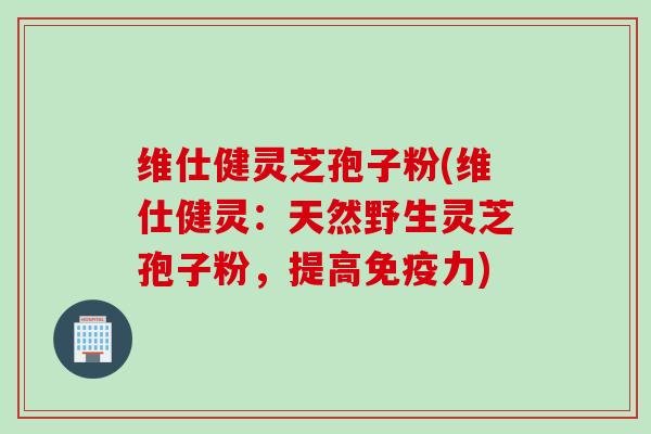 维仕健灵芝孢子粉(维仕健灵：天然野生灵芝孢子粉，提高免疫力)