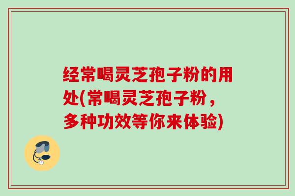 经常喝灵芝孢子粉的用处(常喝灵芝孢子粉，多种功效等你来体验)
