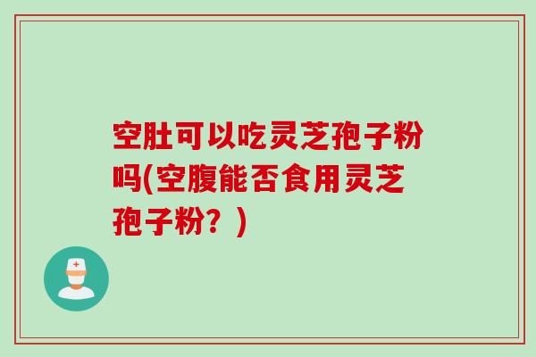 空肚可以吃灵芝孢子粉吗(空腹能否食用灵芝孢子粉？)