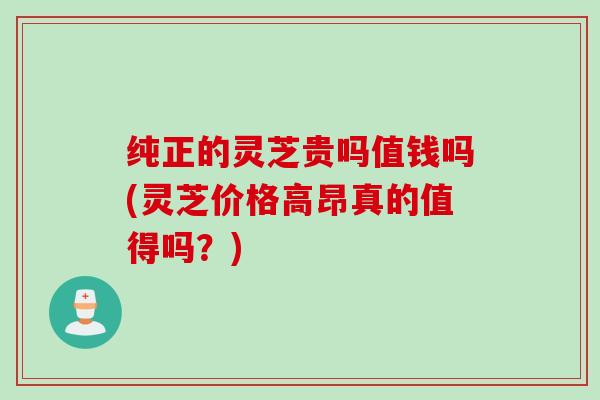 纯正的灵芝贵吗值钱吗(灵芝价格高昂真的值得吗？)