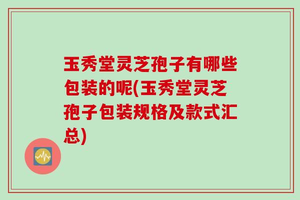 玉秀堂灵芝孢子有哪些包装的呢(玉秀堂灵芝孢子包装规格及款式汇总)