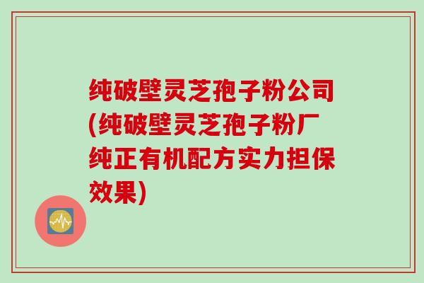 纯破壁灵芝孢子粉公司(纯破壁灵芝孢子粉厂纯正有机配方实力担保效果)
