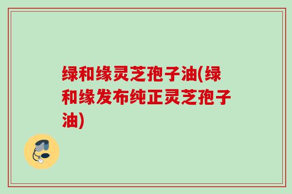 绿和缘灵芝孢子油(绿和缘发布纯正灵芝孢子油)