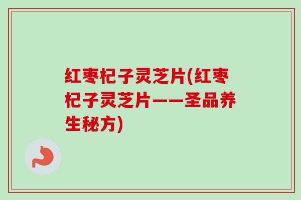 红枣杞子灵芝片(红枣杞子灵芝片——圣品养生秘方)