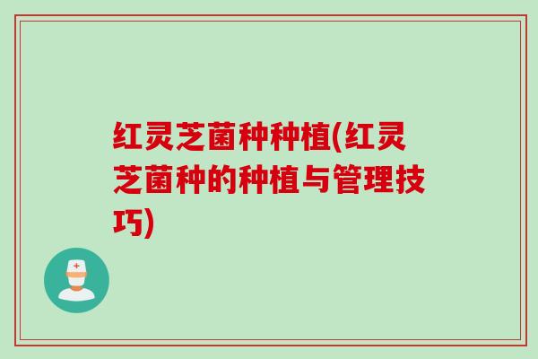 红灵芝菌种种植(红灵芝菌种的种植与管理技巧)