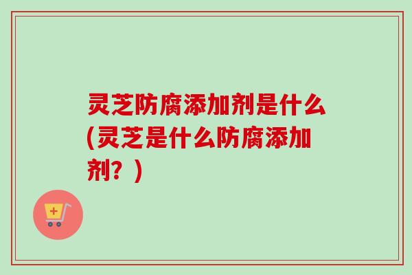 灵芝防腐添加剂是什么(灵芝是什么防腐添加剂?) 灵芝防腐添加剂是什么(灵芝是什么防腐添加剂?)