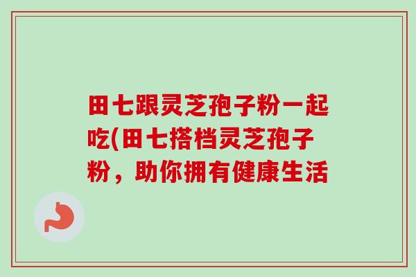 田七跟灵芝孢子粉一起吃(田七搭档灵芝孢子粉,助你拥有健康生活 田七跟灵芝孢子粉一起吃(田七搭档灵芝孢子粉,助你拥有健康生活
