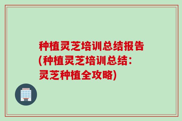 种植灵芝培训总结报告(种植灵芝培训总结:灵芝种植全攻略) 种植灵芝培训总结报告(种植灵芝培训总结:灵芝种植全攻略)