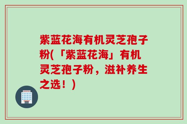 紫蓝花海有机灵芝孢子粉(「紫蓝花海」有机灵芝孢子粉,滋补养生之选!) 紫蓝花海有机灵芝孢子粉(「紫蓝花海」有机灵芝孢子粉,滋补养生之选!)