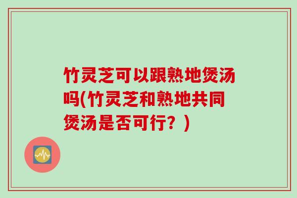 竹灵芝可以跟熟地煲汤吗(竹灵芝和熟地共同煲汤是否可行？)