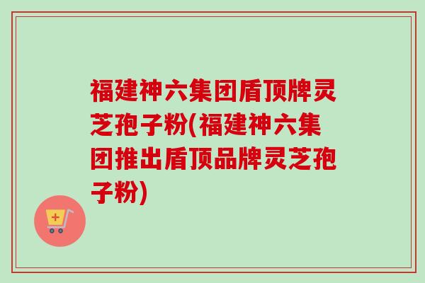 福建神六集团盾顶牌灵芝孢子粉(福建神六集团推出盾顶品牌灵芝孢子粉)