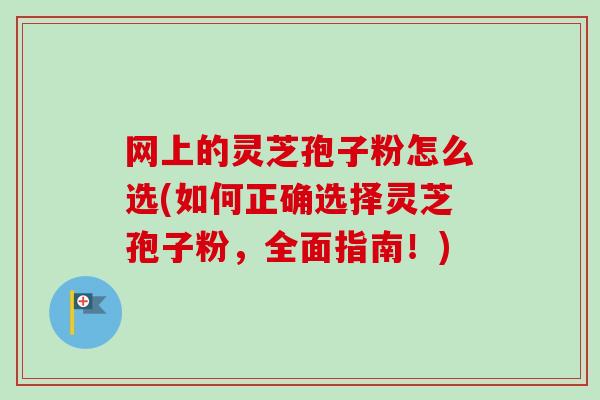 网上的灵芝孢子粉怎么选(如何正确选择灵芝孢子粉，全面指南！)