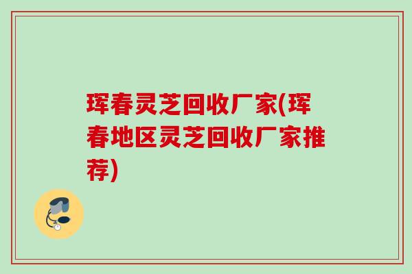 珲春灵芝回收厂家(珲春地区灵芝回收厂家推荐)