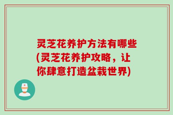 灵芝花养护方法有哪些(灵芝花养护攻略，让你肆意打造盆栽世界)
