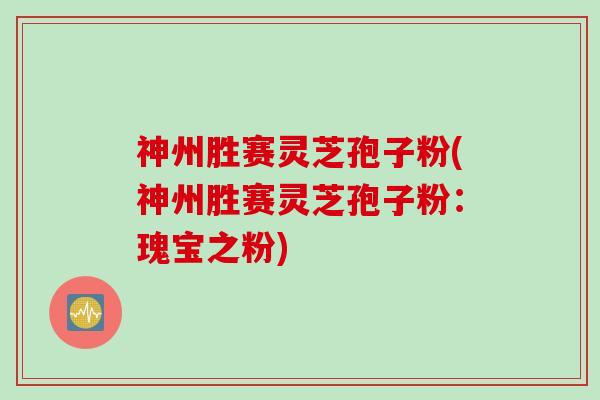 神州胜赛灵芝孢子粉(神州胜赛灵芝孢子粉：瑰宝之粉)