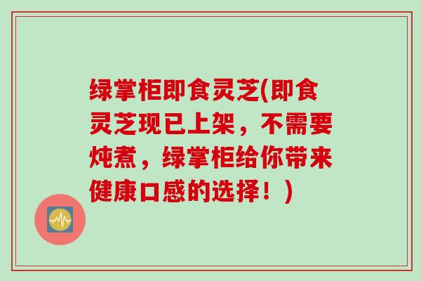 绿掌柜即食灵芝(即食灵芝现已上架,不需要炖煮,绿掌柜给你带来健康口感的选择!) 绿掌柜即食灵芝(即食灵芝现已上架,不需要炖煮,绿掌柜给你带来健康口感的选择!)