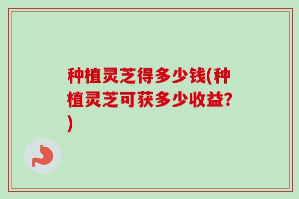 种植灵芝得多少钱(种植灵芝可获多少收益？)