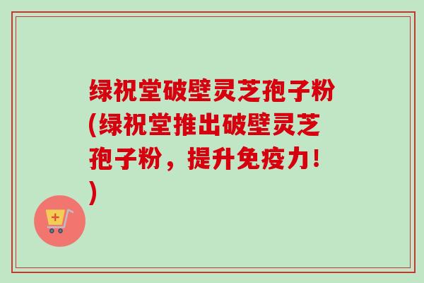绿祝堂破壁灵芝孢子粉(绿祝堂推出破壁灵芝孢子粉，提升免疫力！)