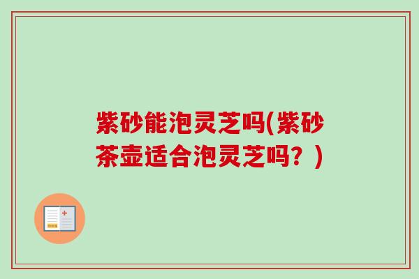 紫砂能泡灵芝吗(紫砂茶壶适合泡灵芝吗?) 紫砂能泡灵芝吗(紫砂茶壶适合泡灵芝吗?)