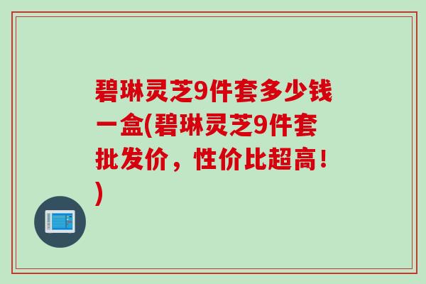 碧琳灵芝9件套多少钱一盒(碧琳灵芝9件套批发价,性价比超高!) 碧琳灵芝9件套多少钱一盒(碧琳灵芝9件套批发价,性价比超高!)