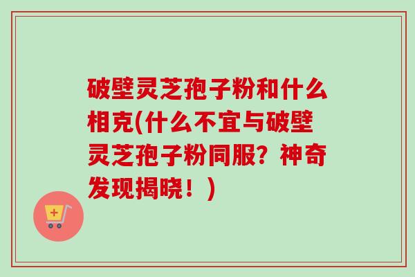 破壁灵芝孢子粉和什么相克(什么不宜与破壁灵芝孢子粉同服？神奇发现揭晓！)