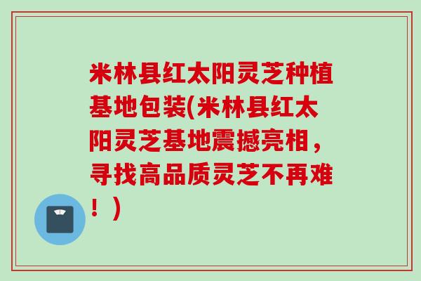 米林县红太阳灵芝种植基地包装(米林县红太阳灵芝基地震撼亮相，寻找高品质灵芝不再难！)