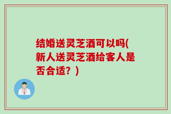 结婚送灵芝酒可以吗(新人送灵芝酒给客人是否合适？)