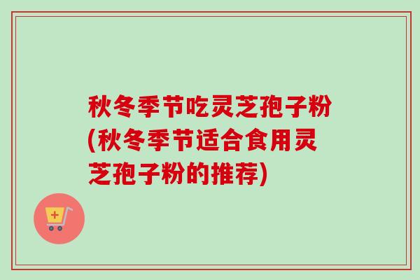 秋冬季节吃灵芝孢子粉(秋冬季节适合食用灵芝孢子粉的推荐)