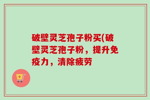 破壁灵芝孢子粉买(破壁灵芝孢子粉，提升免疫力，清除疲劳