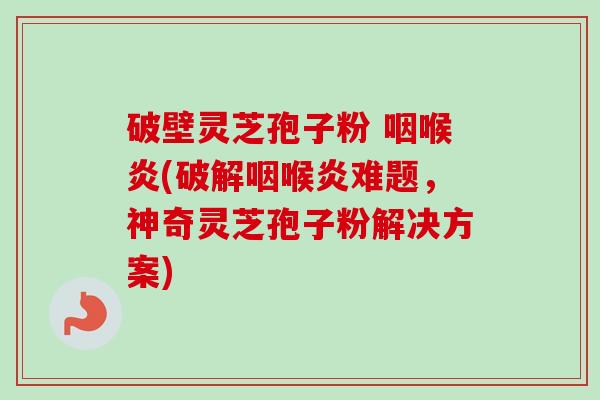 破壁灵芝孢子粉 咽喉炎(破解咽喉炎难题，神奇灵芝孢子粉解决方案)