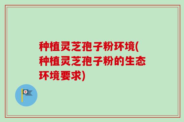 种植灵芝孢子粉环境(种植灵芝孢子粉的生态环境要求)