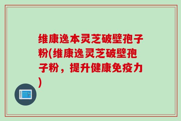 维康逸本灵芝破壁孢子粉(维康逸灵芝破壁孢子粉，提升健康免疫力)
