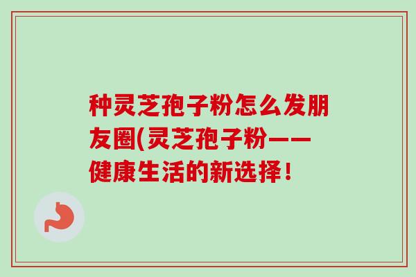 种灵芝孢子粉怎么发朋友圈(灵芝孢子粉——健康生活的新选择！