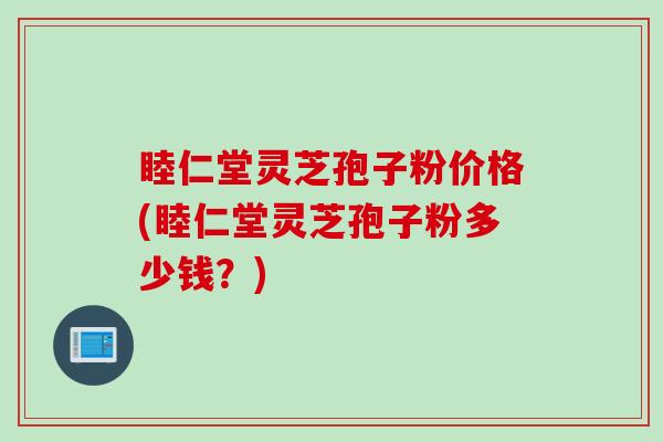 睦仁堂灵芝孢子粉价格(睦仁堂灵芝孢子粉多少钱？)
