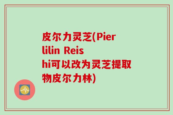 皮尔力灵芝(Pierlilin Reishi可以改为灵芝提取物皮尔力林) 皮尔力灵芝(Pierlilin Reishi可以改为灵芝提取物皮尔力林)
