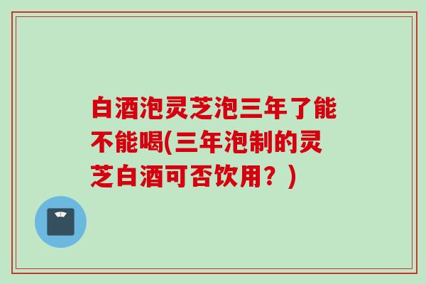 白酒泡灵芝泡三年了能不能喝(三年泡制的灵芝白酒可否饮用？)