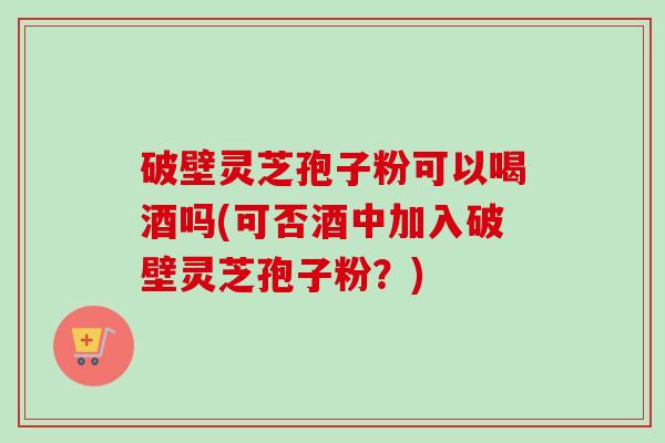 破壁灵芝孢子粉可以喝酒吗(可否酒中加入破壁灵芝孢子粉?) 破壁灵芝孢子粉可以喝酒吗(可否酒中加入破壁灵芝孢子粉?)