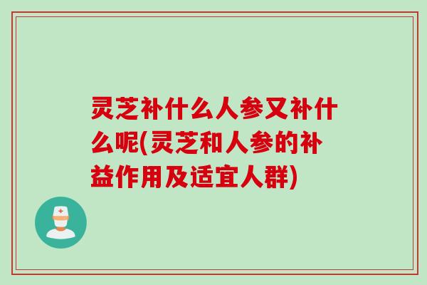 灵芝补什么人参又补什么呢(灵芝和人参的补益作用及适宜人群)