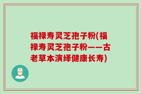 福禄寿灵芝孢子粉(福禄寿灵芝孢子粉——古老草本演绎健康长寿) 福禄寿灵芝孢子粉(福禄寿灵芝孢子粉——古老草本演绎健康长寿)
