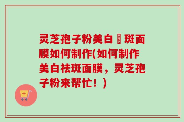 灵芝孢子粉美白袪斑面膜如何制作(如何制作美白祛斑面膜，灵芝孢子粉来帮忙！)