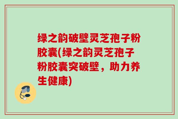 绿之韵破壁灵芝孢子粉胶囊(绿之韵灵芝孢子粉胶囊突破壁，助力养生健康)