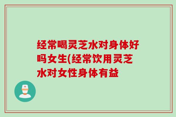 经常喝灵芝水对身体好吗女生(经常饮用灵芝水对女性身体有益