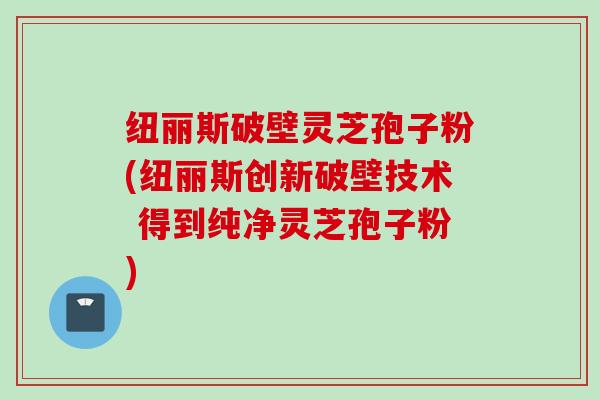 纽丽斯破壁灵芝孢子粉(纽丽斯创新破壁技术 得到纯净灵芝孢子粉)