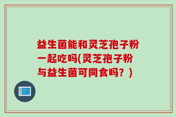 益生菌能和灵芝孢子粉一起吃吗(灵芝孢子粉与益生菌可同食吗？)