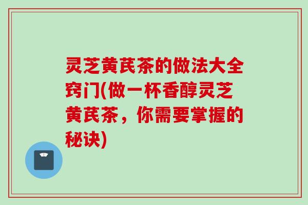 灵芝黄芪茶的做法大全窍门(做一杯香醇灵芝黄芪茶，你需要掌握的秘诀)