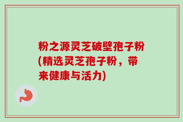 粉之源灵芝破壁孢子粉(精选灵芝孢子粉，带来健康与活力)