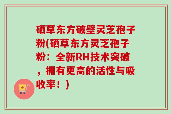硒草东方破壁灵芝孢子粉(硒草东方灵芝孢子粉：全新RH技术突破，拥有更高的活性与吸收率！)