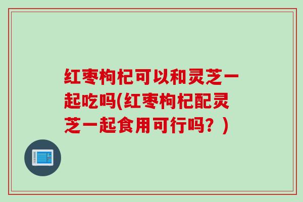 红枣枸杞可以和灵芝一起吃吗(红枣枸杞配灵芝一起食用可行吗?) 红枣枸杞可以和灵芝一起吃吗(红枣枸杞配灵芝一起食用可行吗?)