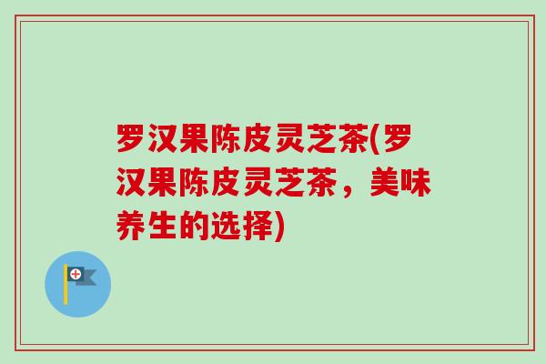 罗汉果陈皮灵芝茶(罗汉果陈皮灵芝茶，美味养生的选择)