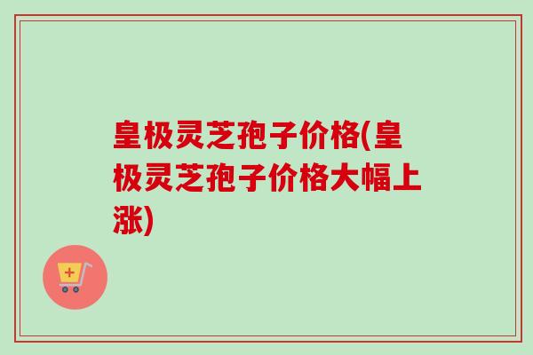 皇极灵芝孢子价格(皇极灵芝孢子价格大幅上涨)